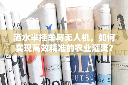洒水半挂车与无人机，如何实现高效精准的农业灌溉？