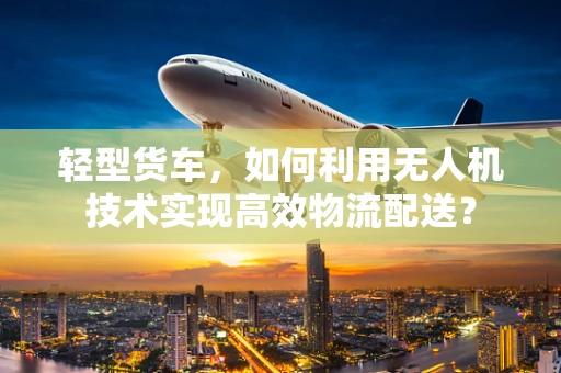 轻型货车，如何利用无人机技术实现高效物流配送？