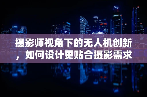 摄影师视角下的无人机创新，如何设计更贴合摄影需求的无人机？