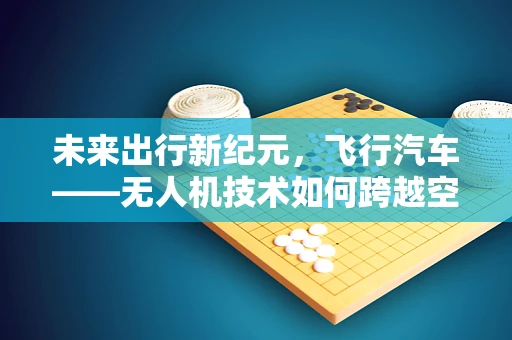 未来出行新纪元，飞行汽车——无人机技术如何跨越空中禁锢？