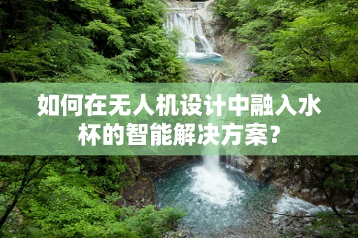 如何在无人机设计中融入水杯的智能解决方案？