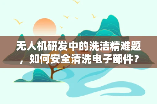 无人机研发中的洗洁精难题，如何安全清洗电子部件？