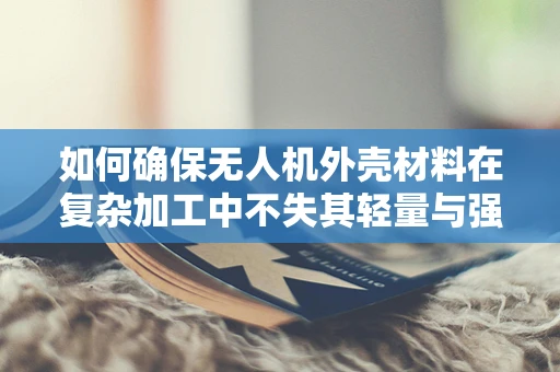 如何确保无人机外壳材料在复杂加工中不失其轻量与强度？