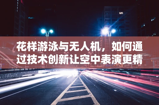 花样游泳与无人机，如何通过技术创新让空中表演更精彩？