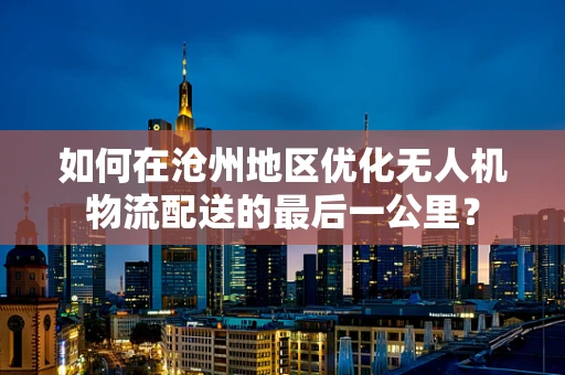 如何在沧州地区优化无人机物流配送的最后一公里？