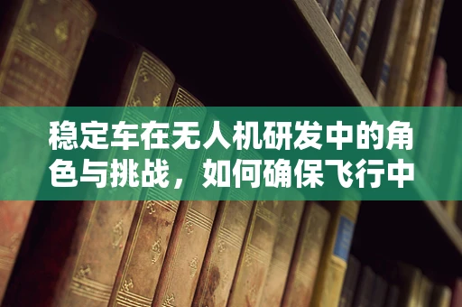 稳定车在无人机研发中的角色与挑战，如何确保飞行中的平稳与精准？