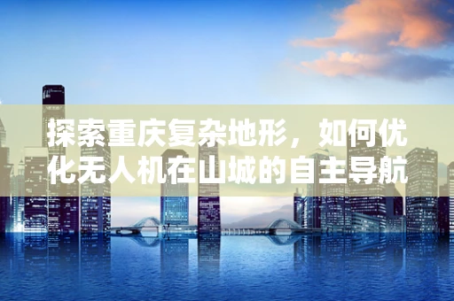 探索重庆复杂地形，如何优化无人机在山城的自主导航？