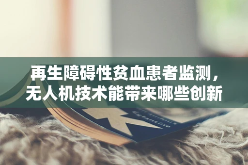再生障碍性贫血患者监测，无人机技术能带来哪些创新解决方案？