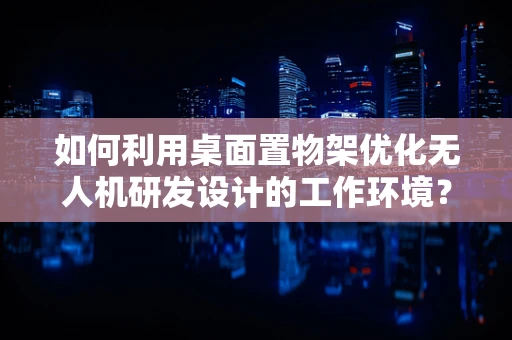 如何利用桌面置物架优化无人机研发设计的工作环境？