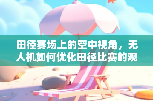 田径赛场上的空中视角，无人机如何优化田径比赛的观赛体验？