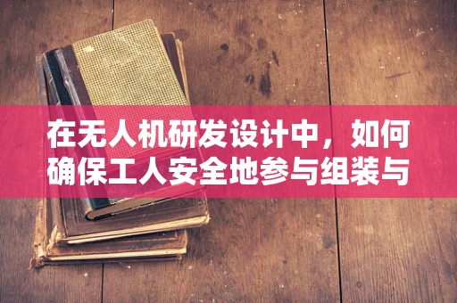 在无人机研发设计中，如何确保工人安全地参与组装与测试？