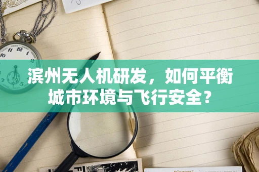 滨州无人机研发，如何平衡城市环境与飞行安全？