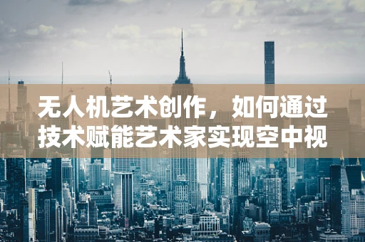 无人机艺术创作，如何通过技术赋能艺术家实现空中视觉新体验？