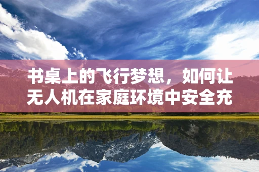 书桌上的飞行梦想，如何让无人机在家庭环境中安全充电？