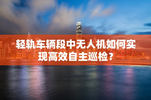轻轨车辆段中无人机如何实现高效自主巡检？