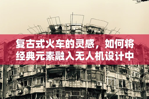 复古式火车的灵感，如何将经典元素融入无人机设计中？