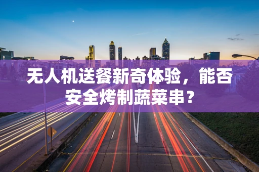 无人机送餐新奇体验，能否安全烤制蔬菜串？