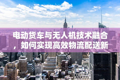 电动货车与无人机技术融合，如何实现高效物流配送新模式？