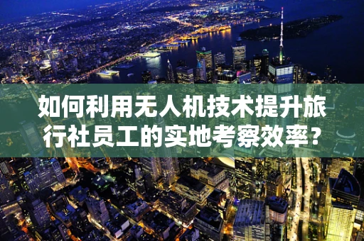 如何利用无人机技术提升旅行社员工的实地考察效率？