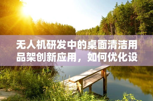 无人机研发中的桌面清洁用品架创新应用，如何优化设计以提升工作效率？