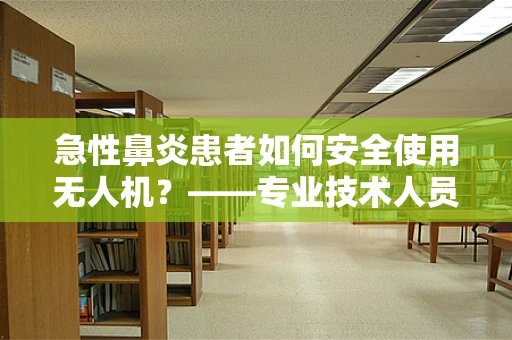 急性鼻炎患者如何安全使用无人机？——专业技术人员需关注的健康与安全考量