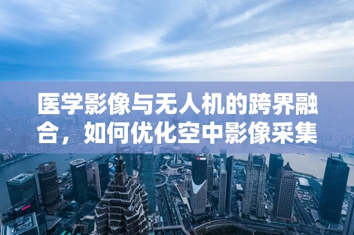 医学影像与无人机的跨界融合，如何优化空中影像采集？