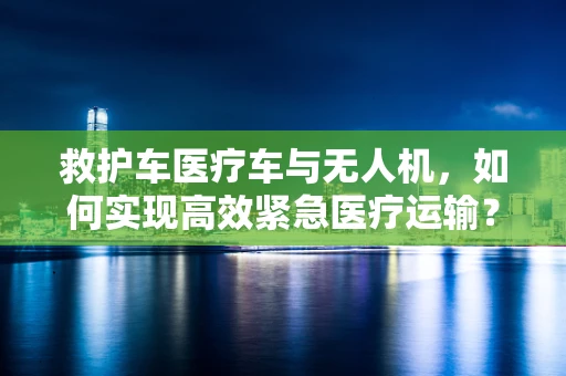 救护车医疗车与无人机，如何实现高效紧急医疗运输？