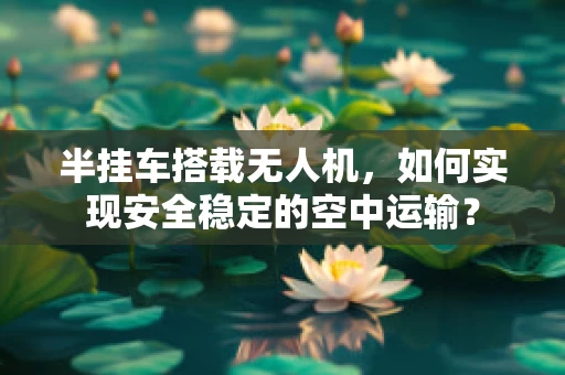 半挂车搭载无人机，如何实现安全稳定的空中运输？