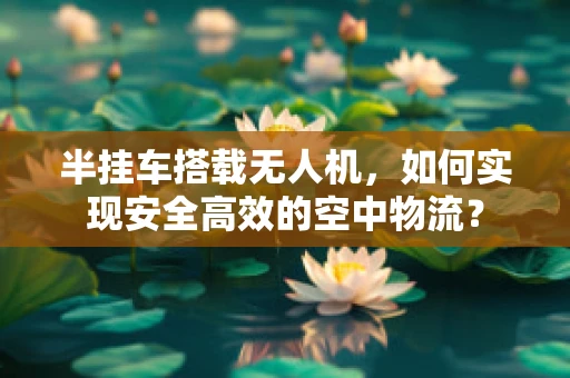 半挂车搭载无人机，如何实现安全高效的空中物流？