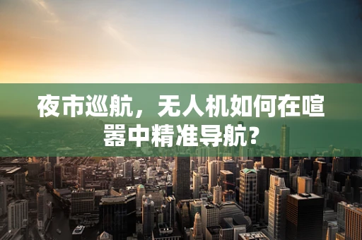 夜市巡航，无人机如何在喧嚣中精准导航？
