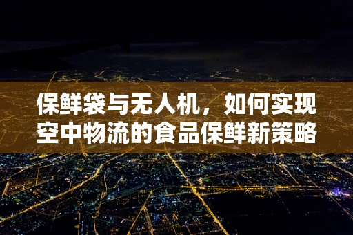 保鲜袋与无人机，如何实现空中物流的食品保鲜新策略？