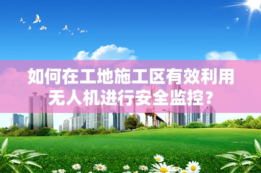 如何在工地施工区有效利用无人机进行安全监控？