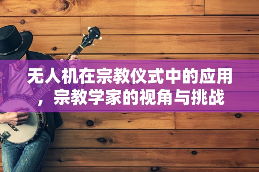 无人机在宗教仪式中的应用，宗教学家的视角与挑战