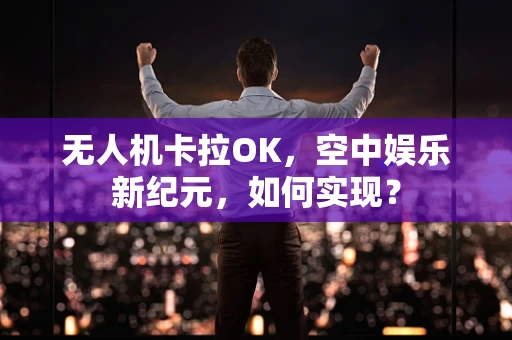 无人机卡拉OK，空中娱乐新纪元，如何实现？