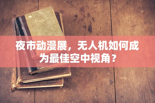 夜市动漫展，无人机如何成为最佳空中视角？