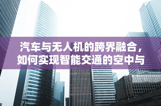 汽车与无人机的跨界融合，如何实现智能交通的空中与地面无缝对接？