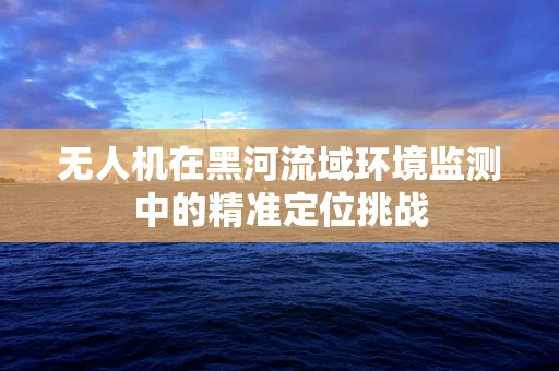 无人机在黑河流域环境监测中的精准定位挑战