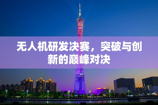 无人机研发决赛，突破与创新的巅峰对决
