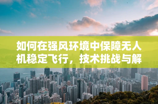 如何在强风环境中保障无人机稳定飞行，技术挑战与解决方案