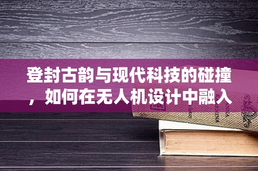 登封古韵与现代科技的碰撞，如何在无人机设计中融入传统文化元素？