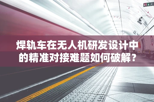 焊轨车在无人机研发设计中的精准对接难题如何破解？