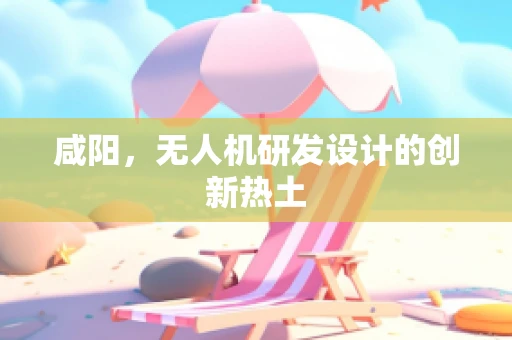 咸阳，无人机研发设计的创新热土