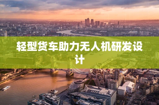 轻型货车助力无人机研发设计