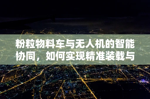 粉粒物料车与无人机的智能协同，如何实现精准装载与运输？
