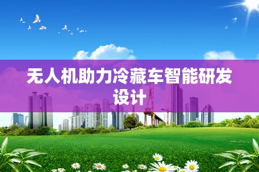 无人机助力冷藏车智能研发设计