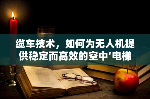 缆车技术，如何为无人机提供稳定而高效的空中‘电梯’？