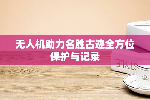 无人机助力名胜古迹全方位保护与记录