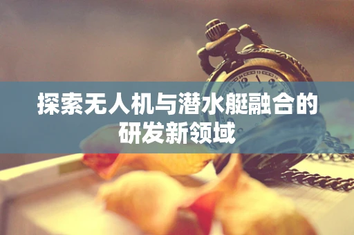 探索无人机与潜水艇融合的研发新领域
