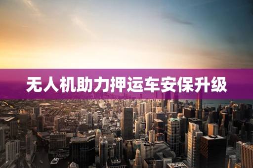 无人机助力押运车安保升级