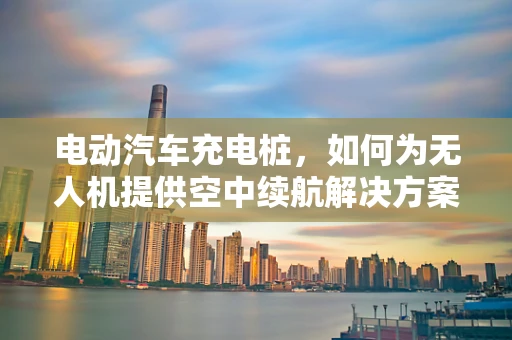 电动汽车充电桩，如何为无人机提供空中续航解决方案？